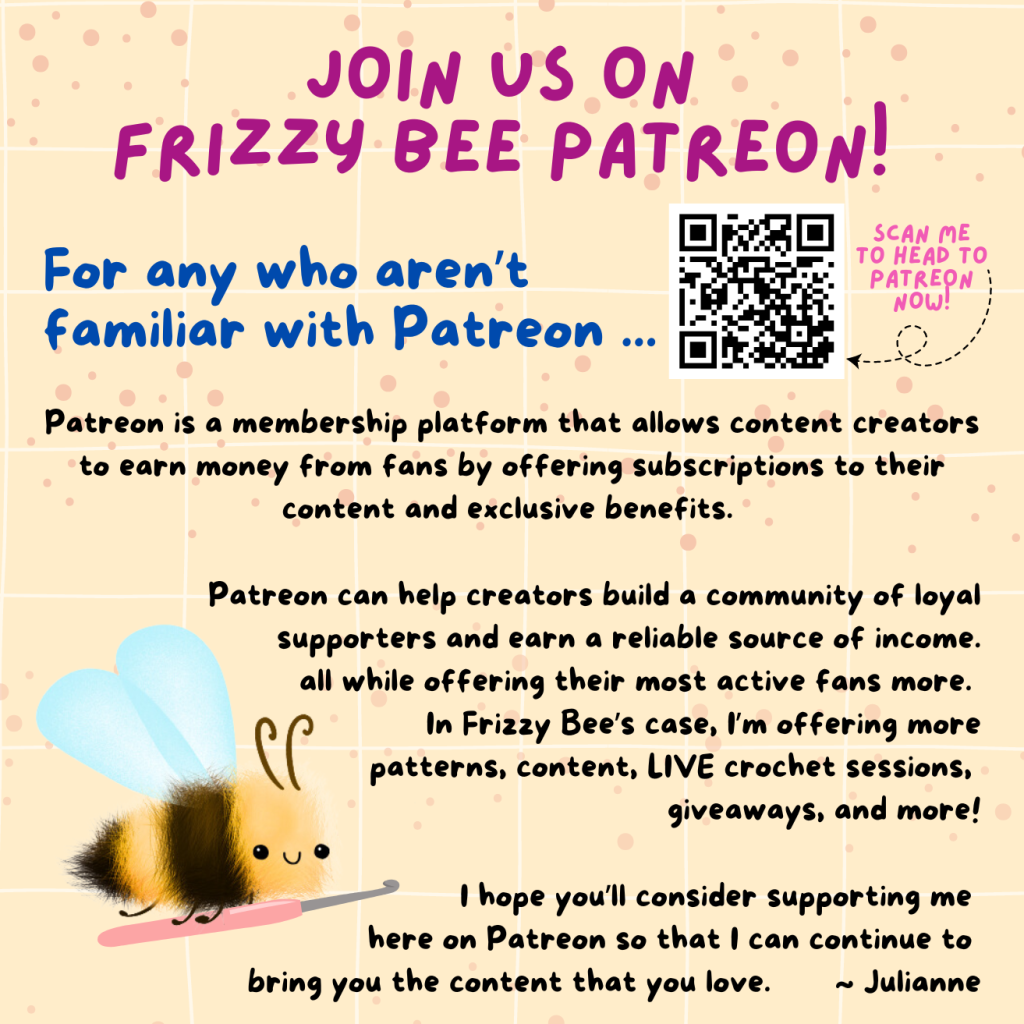 Join us on Frizzy Bee Patreon. Patreon is a membership platform that allows content creators to earn money from fans by offering subscriptions to their content and exclusive benefits. Patreon can help creators build a community of loyal supporters and earn a reliable source of income, all while offering their most active fans more. In Frizzy Bee's case, I'm offering more patterns, content, LIVE crochet sessions, giveaways, and more! I hope you'll consider supporting me here on Patreon so that I can continue to bring you the content that you love. ~ Julianne https://www.patreon.com/FrizzyBeeCrochet